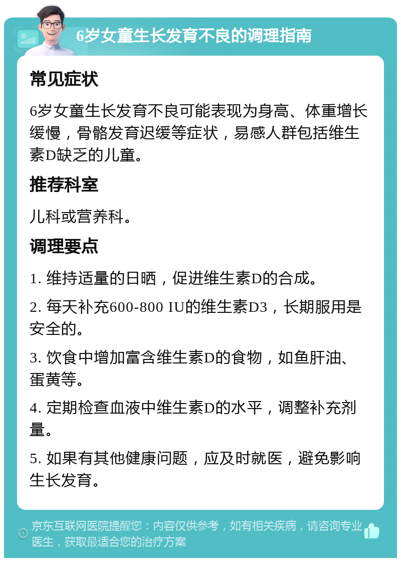 6岁女童生长发育不良的调理指南 常见症状 6岁女童生长发育不良可能表现为身高、体重增长缓慢，骨骼发育迟缓等症状，易感人群包括维生素D缺乏的儿童。 推荐科室 儿科或营养科。 调理要点 1. 维持适量的日晒，促进维生素D的合成。 2. 每天补充600-800 IU的维生素D3，长期服用是安全的。 3. 饮食中增加富含维生素D的食物，如鱼肝油、蛋黄等。 4. 定期检查血液中维生素D的水平，调整补充剂量。 5. 如果有其他健康问题，应及时就医，避免影响生长发育。