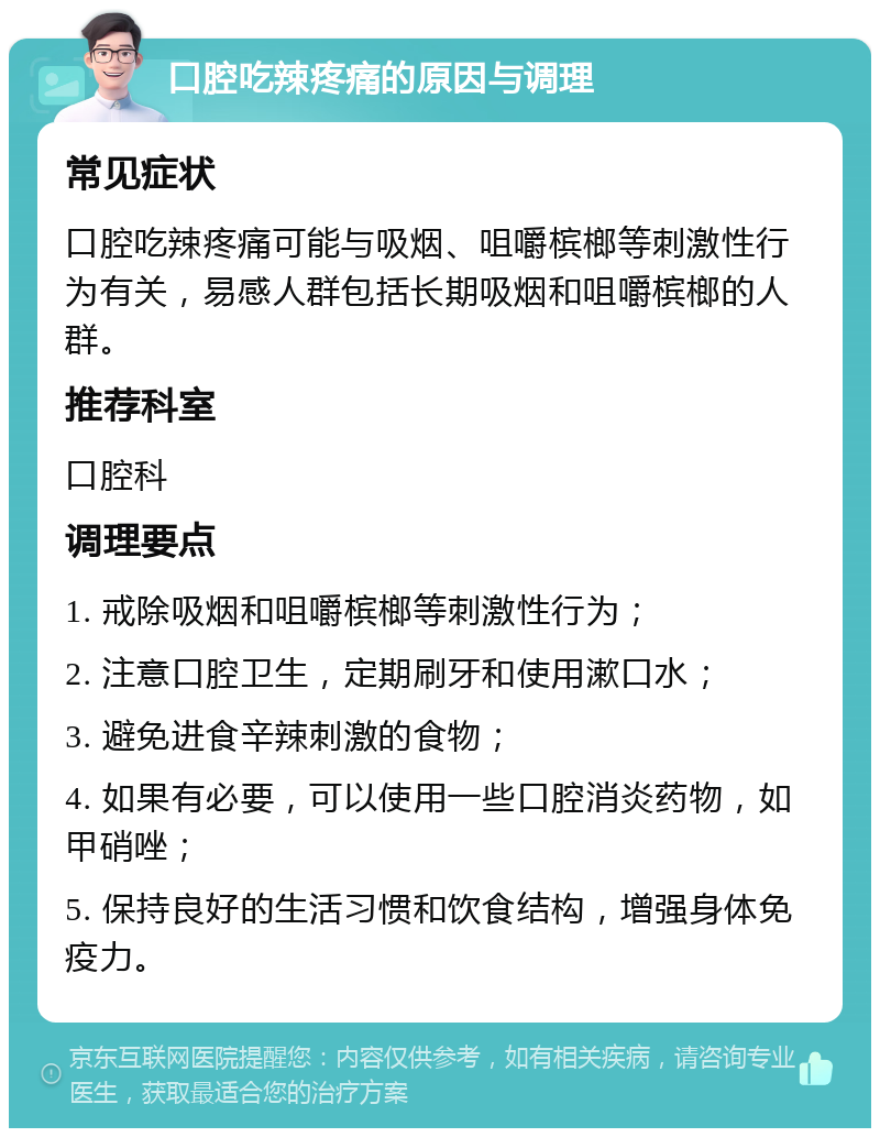 口腔吃辣疼痛的原因与调理 常见症状 口腔吃辣疼痛可能与吸烟、咀嚼槟榔等刺激性行为有关，易感人群包括长期吸烟和咀嚼槟榔的人群。 推荐科室 口腔科 调理要点 1. 戒除吸烟和咀嚼槟榔等刺激性行为； 2. 注意口腔卫生，定期刷牙和使用漱口水； 3. 避免进食辛辣刺激的食物； 4. 如果有必要，可以使用一些口腔消炎药物，如甲硝唑； 5. 保持良好的生活习惯和饮食结构，增强身体免疫力。