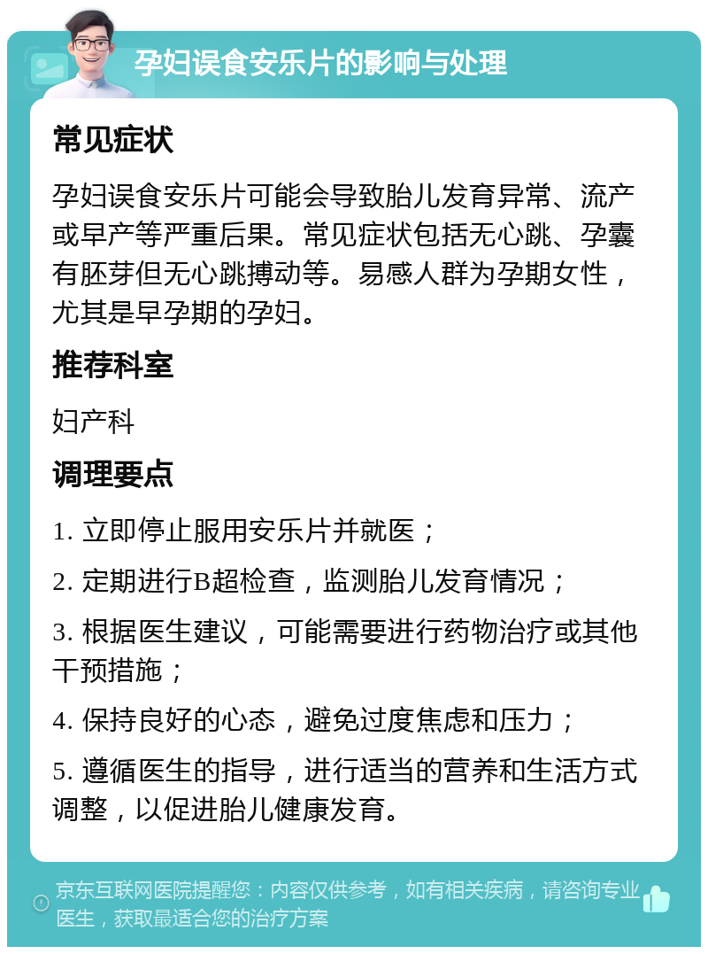 孕妇误食安乐片的影响与处理 常见症状 孕妇误食安乐片可能会导致胎儿发育异常、流产或早产等严重后果。常见症状包括无心跳、孕囊有胚芽但无心跳搏动等。易感人群为孕期女性，尤其是早孕期的孕妇。 推荐科室 妇产科 调理要点 1. 立即停止服用安乐片并就医； 2. 定期进行B超检查，监测胎儿发育情况； 3. 根据医生建议，可能需要进行药物治疗或其他干预措施； 4. 保持良好的心态，避免过度焦虑和压力； 5. 遵循医生的指导，进行适当的营养和生活方式调整，以促进胎儿健康发育。