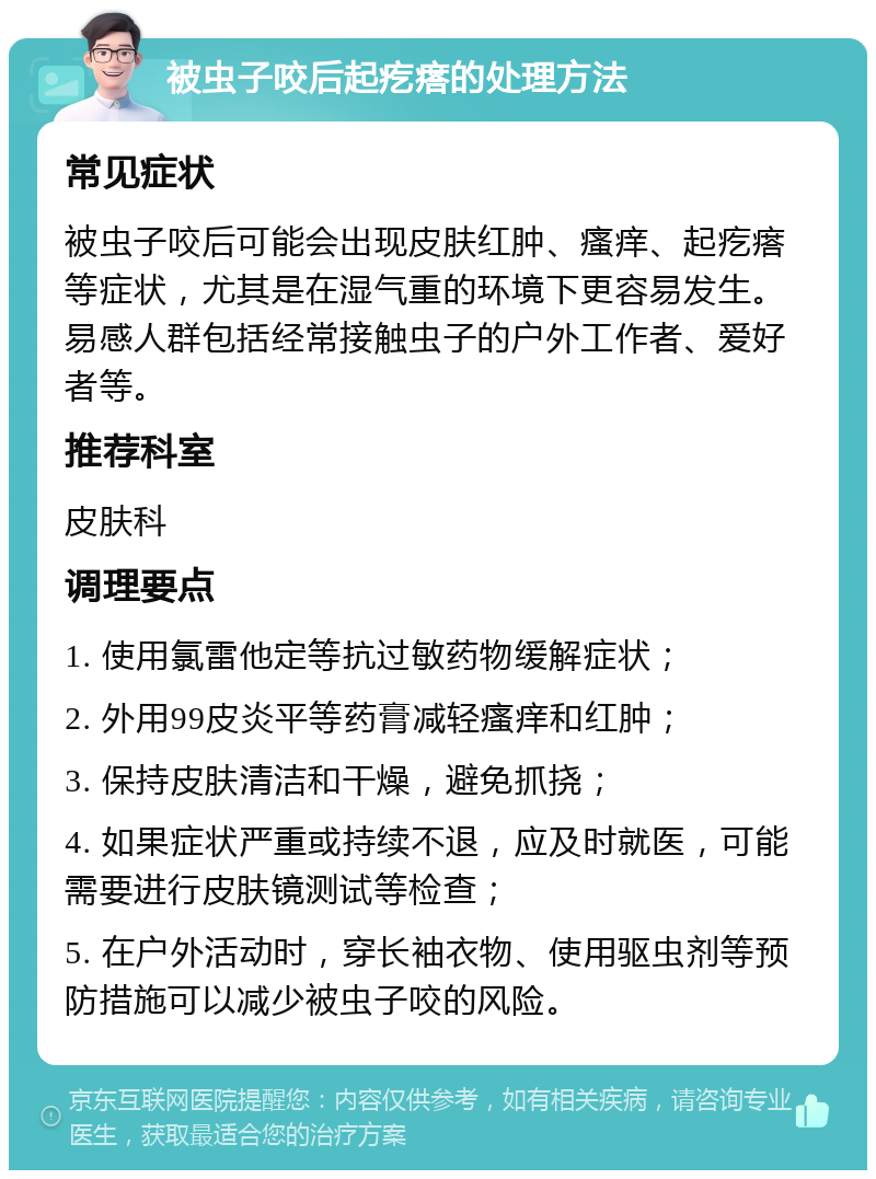 被虫子咬后起疙瘩的处理方法 常见症状 被虫子咬后可能会出现皮肤红肿、瘙痒、起疙瘩等症状，尤其是在湿气重的环境下更容易发生。易感人群包括经常接触虫子的户外工作者、爱好者等。 推荐科室 皮肤科 调理要点 1. 使用氯雷他定等抗过敏药物缓解症状； 2. 外用99皮炎平等药膏减轻瘙痒和红肿； 3. 保持皮肤清洁和干燥，避免抓挠； 4. 如果症状严重或持续不退，应及时就医，可能需要进行皮肤镜测试等检查； 5. 在户外活动时，穿长袖衣物、使用驱虫剂等预防措施可以减少被虫子咬的风险。