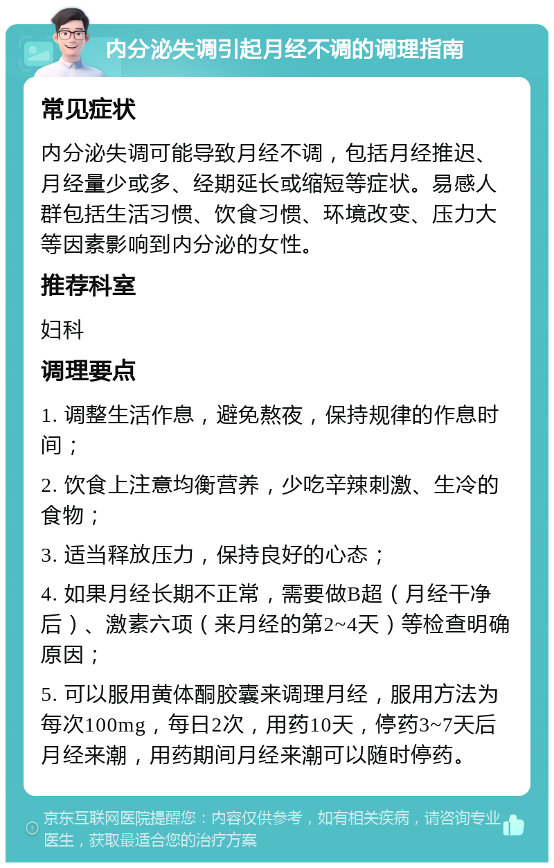 内分泌失调引起月经不调的调理指南 常见症状 内分泌失调可能导致月经不调，包括月经推迟、月经量少或多、经期延长或缩短等症状。易感人群包括生活习惯、饮食习惯、环境改变、压力大等因素影响到内分泌的女性。 推荐科室 妇科 调理要点 1. 调整生活作息，避免熬夜，保持规律的作息时间； 2. 饮食上注意均衡营养，少吃辛辣刺激、生冷的食物； 3. 适当释放压力，保持良好的心态； 4. 如果月经长期不正常，需要做B超（月经干净后）、激素六项（来月经的第2~4天）等检查明确原因； 5. 可以服用黄体酮胶囊来调理月经，服用方法为每次100mg，每日2次，用药10天，停药3~7天后月经来潮，用药期间月经来潮可以随时停药。