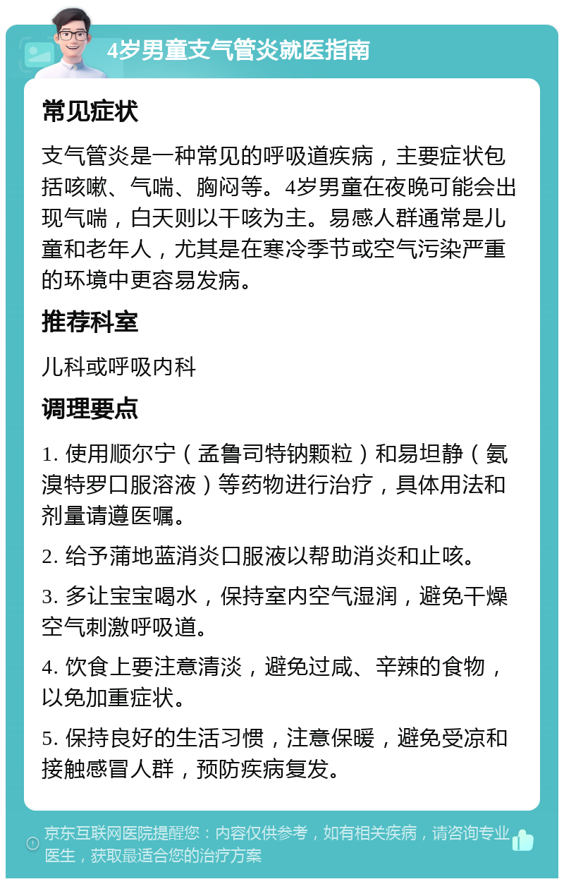 4岁男童支气管炎就医指南 常见症状 支气管炎是一种常见的呼吸道疾病，主要症状包括咳嗽、气喘、胸闷等。4岁男童在夜晚可能会出现气喘，白天则以干咳为主。易感人群通常是儿童和老年人，尤其是在寒冷季节或空气污染严重的环境中更容易发病。 推荐科室 儿科或呼吸内科 调理要点 1. 使用顺尔宁（孟鲁司特钠颗粒）和易坦静（氨溴特罗口服溶液）等药物进行治疗，具体用法和剂量请遵医嘱。 2. 给予蒲地蓝消炎口服液以帮助消炎和止咳。 3. 多让宝宝喝水，保持室内空气湿润，避免干燥空气刺激呼吸道。 4. 饮食上要注意清淡，避免过咸、辛辣的食物，以免加重症状。 5. 保持良好的生活习惯，注意保暖，避免受凉和接触感冒人群，预防疾病复发。