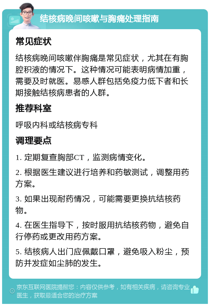 结核病晚间咳嗽与胸痛处理指南 常见症状 结核病晚间咳嗽伴胸痛是常见症状，尤其在有胸腔积液的情况下。这种情况可能表明病情加重，需要及时就医。易感人群包括免疫力低下者和长期接触结核病患者的人群。 推荐科室 呼吸内科或结核病专科 调理要点 1. 定期复查胸部CT，监测病情变化。 2. 根据医生建议进行培养和药敏测试，调整用药方案。 3. 如果出现耐药情况，可能需要更换抗结核药物。 4. 在医生指导下，按时服用抗结核药物，避免自行停药或更改用药方案。 5. 结核病人出门应佩戴口罩，避免吸入粉尘，预防并发症如尘肺的发生。