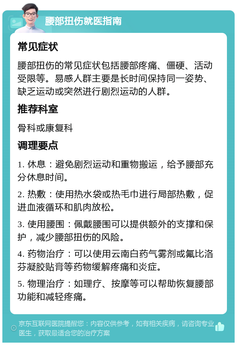 腰部扭伤就医指南 常见症状 腰部扭伤的常见症状包括腰部疼痛、僵硬、活动受限等。易感人群主要是长时间保持同一姿势、缺乏运动或突然进行剧烈运动的人群。 推荐科室 骨科或康复科 调理要点 1. 休息：避免剧烈运动和重物搬运，给予腰部充分休息时间。 2. 热敷：使用热水袋或热毛巾进行局部热敷，促进血液循环和肌肉放松。 3. 使用腰围：佩戴腰围可以提供额外的支撑和保护，减少腰部扭伤的风险。 4. 药物治疗：可以使用云南白药气雾剂或氟比洛芬凝胶贴膏等药物缓解疼痛和炎症。 5. 物理治疗：如理疗、按摩等可以帮助恢复腰部功能和减轻疼痛。