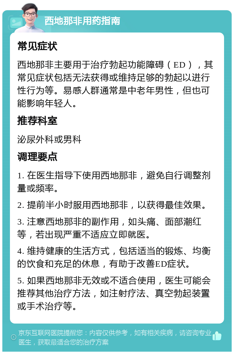 西地那非用药指南 常见症状 西地那非主要用于治疗勃起功能障碍（ED），其常见症状包括无法获得或维持足够的勃起以进行性行为等。易感人群通常是中老年男性，但也可能影响年轻人。 推荐科室 泌尿外科或男科 调理要点 1. 在医生指导下使用西地那非，避免自行调整剂量或频率。 2. 提前半小时服用西地那非，以获得最佳效果。 3. 注意西地那非的副作用，如头痛、面部潮红等，若出现严重不适应立即就医。 4. 维持健康的生活方式，包括适当的锻炼、均衡的饮食和充足的休息，有助于改善ED症状。 5. 如果西地那非无效或不适合使用，医生可能会推荐其他治疗方法，如注射疗法、真空勃起装置或手术治疗等。