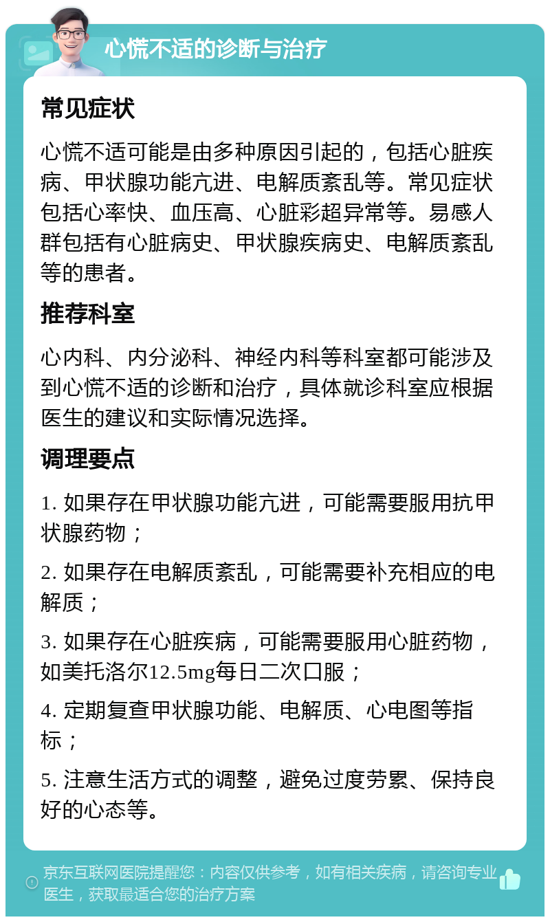 心慌不适的诊断与治疗 常见症状 心慌不适可能是由多种原因引起的，包括心脏疾病、甲状腺功能亢进、电解质紊乱等。常见症状包括心率快、血压高、心脏彩超异常等。易感人群包括有心脏病史、甲状腺疾病史、电解质紊乱等的患者。 推荐科室 心内科、内分泌科、神经内科等科室都可能涉及到心慌不适的诊断和治疗，具体就诊科室应根据医生的建议和实际情况选择。 调理要点 1. 如果存在甲状腺功能亢进，可能需要服用抗甲状腺药物； 2. 如果存在电解质紊乱，可能需要补充相应的电解质； 3. 如果存在心脏疾病，可能需要服用心脏药物，如美托洛尔12.5mg每日二次口服； 4. 定期复查甲状腺功能、电解质、心电图等指标； 5. 注意生活方式的调整，避免过度劳累、保持良好的心态等。