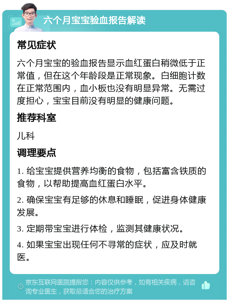 六个月宝宝验血报告解读 常见症状 六个月宝宝的验血报告显示血红蛋白稍微低于正常值，但在这个年龄段是正常现象。白细胞计数在正常范围内，血小板也没有明显异常。无需过度担心，宝宝目前没有明显的健康问题。 推荐科室 儿科 调理要点 1. 给宝宝提供营养均衡的食物，包括富含铁质的食物，以帮助提高血红蛋白水平。 2. 确保宝宝有足够的休息和睡眠，促进身体健康发展。 3. 定期带宝宝进行体检，监测其健康状况。 4. 如果宝宝出现任何不寻常的症状，应及时就医。