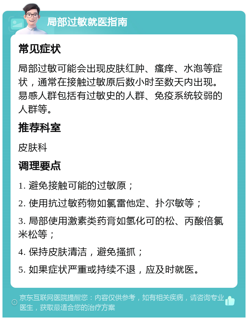 局部过敏就医指南 常见症状 局部过敏可能会出现皮肤红肿、瘙痒、水泡等症状，通常在接触过敏原后数小时至数天内出现。易感人群包括有过敏史的人群、免疫系统较弱的人群等。 推荐科室 皮肤科 调理要点 1. 避免接触可能的过敏原； 2. 使用抗过敏药物如氯雷他定、扑尔敏等； 3. 局部使用激素类药膏如氢化可的松、丙酸倍氯米松等； 4. 保持皮肤清洁，避免搔抓； 5. 如果症状严重或持续不退，应及时就医。