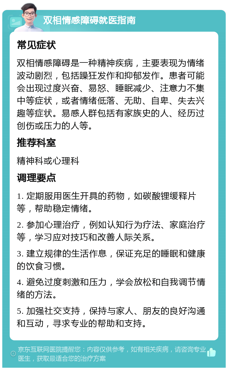 双相情感障碍就医指南 常见症状 双相情感障碍是一种精神疾病，主要表现为情绪波动剧烈，包括躁狂发作和抑郁发作。患者可能会出现过度兴奋、易怒、睡眠减少、注意力不集中等症状，或者情绪低落、无助、自卑、失去兴趣等症状。易感人群包括有家族史的人、经历过创伤或压力的人等。 推荐科室 精神科或心理科 调理要点 1. 定期服用医生开具的药物，如碳酸锂缓释片等，帮助稳定情绪。 2. 参加心理治疗，例如认知行为疗法、家庭治疗等，学习应对技巧和改善人际关系。 3. 建立规律的生活作息，保证充足的睡眠和健康的饮食习惯。 4. 避免过度刺激和压力，学会放松和自我调节情绪的方法。 5. 加强社交支持，保持与家人、朋友的良好沟通和互动，寻求专业的帮助和支持。