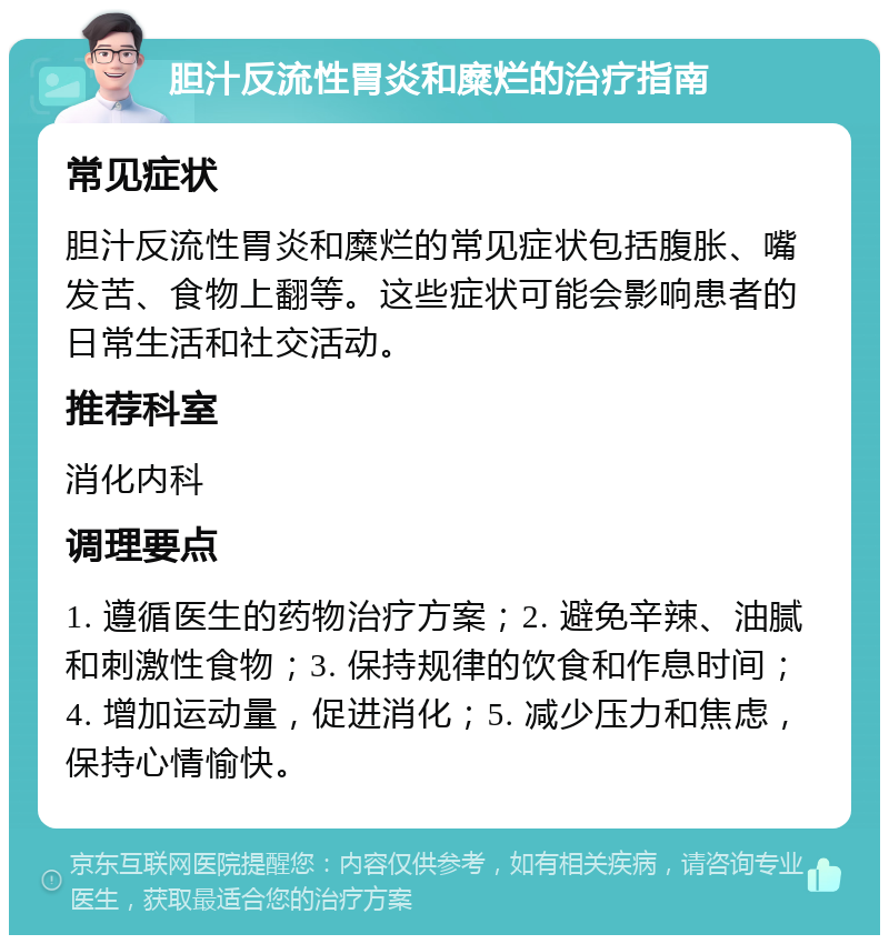 胆汁反流性胃炎和糜烂的治疗指南 常见症状 胆汁反流性胃炎和糜烂的常见症状包括腹胀、嘴发苦、食物上翻等。这些症状可能会影响患者的日常生活和社交活动。 推荐科室 消化内科 调理要点 1. 遵循医生的药物治疗方案；2. 避免辛辣、油腻和刺激性食物；3. 保持规律的饮食和作息时间；4. 增加运动量，促进消化；5. 减少压力和焦虑，保持心情愉快。