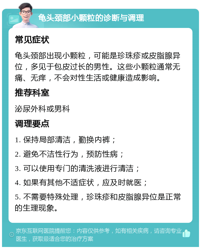 龟头颈部小颗粒的诊断与调理 常见症状 龟头颈部出现小颗粒，可能是珍珠疹或皮脂腺异位，多见于包皮过长的男性。这些小颗粒通常无痛、无痒，不会对性生活或健康造成影响。 推荐科室 泌尿外科或男科 调理要点 1. 保持局部清洁，勤换内裤； 2. 避免不洁性行为，预防性病； 3. 可以使用专门的清洗液进行清洁； 4. 如果有其他不适症状，应及时就医； 5. 不需要特殊处理，珍珠疹和皮脂腺异位是正常的生理现象。