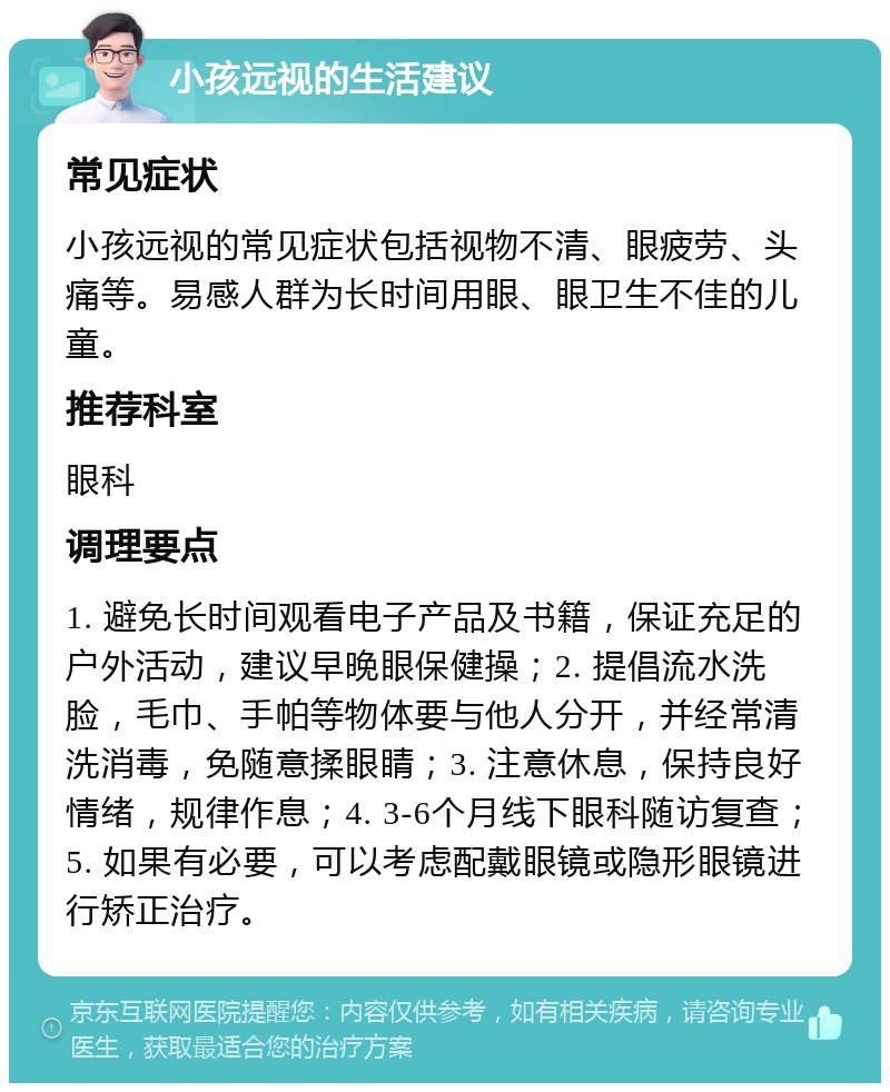 小孩远视的生活建议 常见症状 小孩远视的常见症状包括视物不清、眼疲劳、头痛等。易感人群为长时间用眼、眼卫生不佳的儿童。 推荐科室 眼科 调理要点 1. 避免长时间观看电子产品及书籍，保证充足的户外活动，建议早晚眼保健操；2. 提倡流水洗脸，毛巾、手帕等物体要与他人分开，并经常清洗消毒，免随意揉眼睛；3. 注意休息，保持良好情绪，规律作息；4. 3-6个月线下眼科随访复查；5. 如果有必要，可以考虑配戴眼镜或隐形眼镜进行矫正治疗。