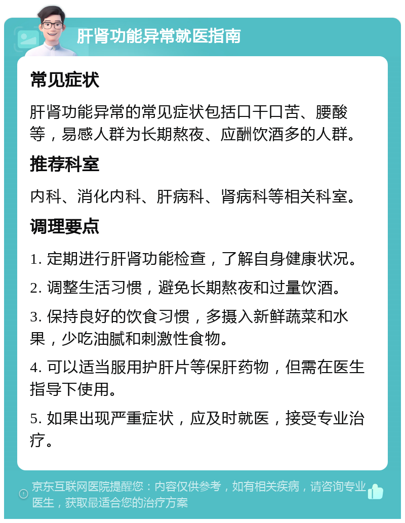 肝肾功能异常就医指南 常见症状 肝肾功能异常的常见症状包括口干口苦、腰酸等，易感人群为长期熬夜、应酬饮酒多的人群。 推荐科室 内科、消化内科、肝病科、肾病科等相关科室。 调理要点 1. 定期进行肝肾功能检查，了解自身健康状况。 2. 调整生活习惯，避免长期熬夜和过量饮酒。 3. 保持良好的饮食习惯，多摄入新鲜蔬菜和水果，少吃油腻和刺激性食物。 4. 可以适当服用护肝片等保肝药物，但需在医生指导下使用。 5. 如果出现严重症状，应及时就医，接受专业治疗。