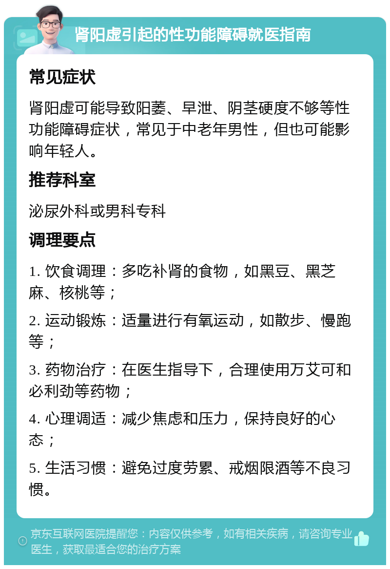 肾阳虚引起的性功能障碍就医指南 常见症状 肾阳虚可能导致阳萎、早泄、阴茎硬度不够等性功能障碍症状，常见于中老年男性，但也可能影响年轻人。 推荐科室 泌尿外科或男科专科 调理要点 1. 饮食调理：多吃补肾的食物，如黑豆、黑芝麻、核桃等； 2. 运动锻炼：适量进行有氧运动，如散步、慢跑等； 3. 药物治疗：在医生指导下，合理使用万艾可和必利劲等药物； 4. 心理调适：减少焦虑和压力，保持良好的心态； 5. 生活习惯：避免过度劳累、戒烟限酒等不良习惯。