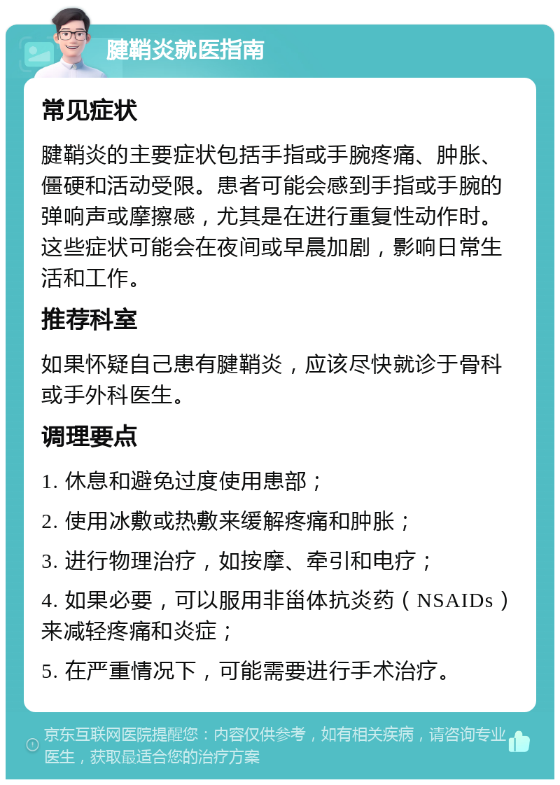 腱鞘炎就医指南 常见症状 腱鞘炎的主要症状包括手指或手腕疼痛、肿胀、僵硬和活动受限。患者可能会感到手指或手腕的弹响声或摩擦感，尤其是在进行重复性动作时。这些症状可能会在夜间或早晨加剧，影响日常生活和工作。 推荐科室 如果怀疑自己患有腱鞘炎，应该尽快就诊于骨科或手外科医生。 调理要点 1. 休息和避免过度使用患部； 2. 使用冰敷或热敷来缓解疼痛和肿胀； 3. 进行物理治疗，如按摩、牵引和电疗； 4. 如果必要，可以服用非甾体抗炎药（NSAIDs）来减轻疼痛和炎症； 5. 在严重情况下，可能需要进行手术治疗。