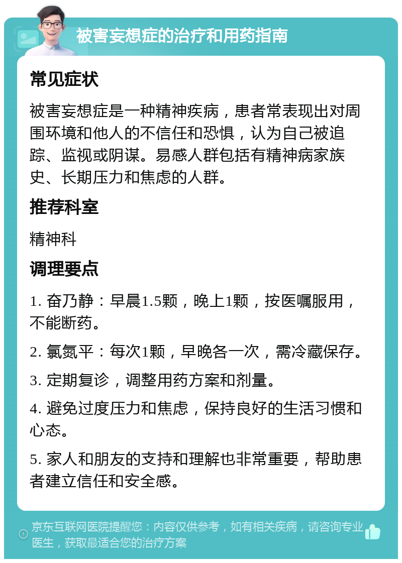 被害妄想症的治疗和用药指南 常见症状 被害妄想症是一种精神疾病，患者常表现出对周围环境和他人的不信任和恐惧，认为自己被追踪、监视或阴谋。易感人群包括有精神病家族史、长期压力和焦虑的人群。 推荐科室 精神科 调理要点 1. 奋乃静：早晨1.5颗，晚上1颗，按医嘱服用，不能断药。 2. 氯氮平：每次1颗，早晚各一次，需冷藏保存。 3. 定期复诊，调整用药方案和剂量。 4. 避免过度压力和焦虑，保持良好的生活习惯和心态。 5. 家人和朋友的支持和理解也非常重要，帮助患者建立信任和安全感。