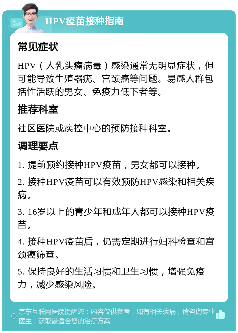 HPV疫苗接种指南 常见症状 HPV（人乳头瘤病毒）感染通常无明显症状，但可能导致生殖器疣、宫颈癌等问题。易感人群包括性活跃的男女、免疫力低下者等。 推荐科室 社区医院或疾控中心的预防接种科室。 调理要点 1. 提前预约接种HPV疫苗，男女都可以接种。 2. 接种HPV疫苗可以有效预防HPV感染和相关疾病。 3. 16岁以上的青少年和成年人都可以接种HPV疫苗。 4. 接种HPV疫苗后，仍需定期进行妇科检查和宫颈癌筛查。 5. 保持良好的生活习惯和卫生习惯，增强免疫力，减少感染风险。