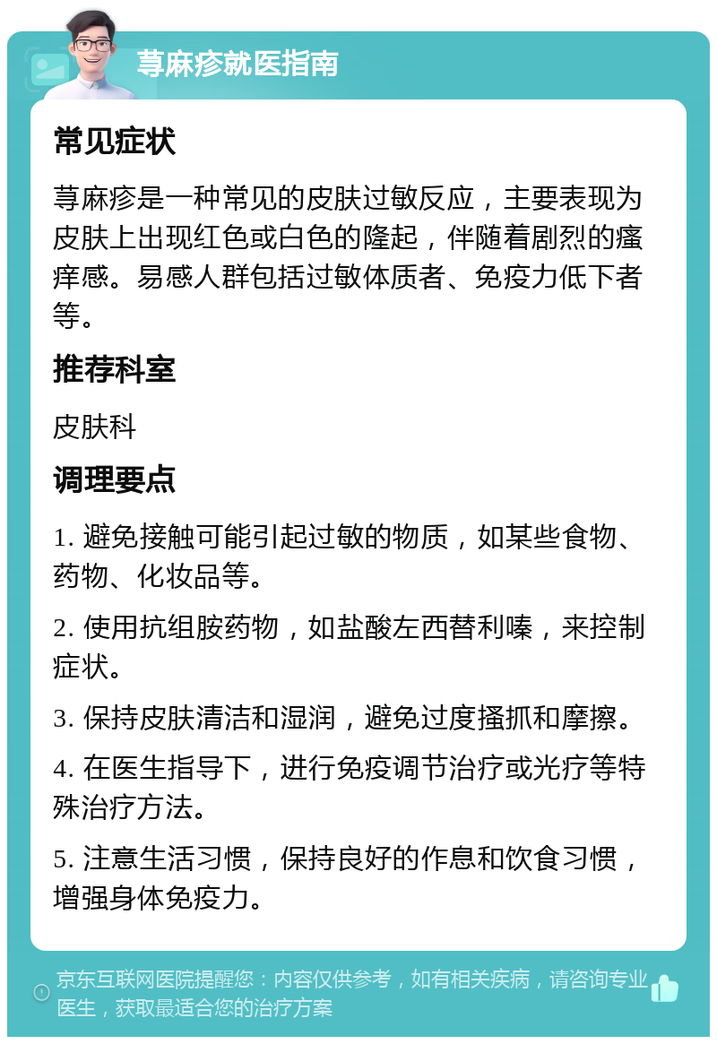 荨麻疹就医指南 常见症状 荨麻疹是一种常见的皮肤过敏反应，主要表现为皮肤上出现红色或白色的隆起，伴随着剧烈的瘙痒感。易感人群包括过敏体质者、免疫力低下者等。 推荐科室 皮肤科 调理要点 1. 避免接触可能引起过敏的物质，如某些食物、药物、化妆品等。 2. 使用抗组胺药物，如盐酸左西替利嗪，来控制症状。 3. 保持皮肤清洁和湿润，避免过度搔抓和摩擦。 4. 在医生指导下，进行免疫调节治疗或光疗等特殊治疗方法。 5. 注意生活习惯，保持良好的作息和饮食习惯，增强身体免疫力。