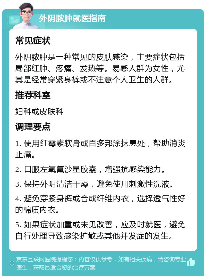 外阴脓肿就医指南 常见症状 外阴脓肿是一种常见的皮肤感染，主要症状包括局部红肿、疼痛、发热等。易感人群为女性，尤其是经常穿紧身裤或不注意个人卫生的人群。 推荐科室 妇科或皮肤科 调理要点 1. 使用红霉素软膏或百多邦涂抹患处，帮助消炎止痛。 2. 口服左氧氟沙星胶囊，增强抗感染能力。 3. 保持外阴清洁干燥，避免使用刺激性洗液。 4. 避免穿紧身裤或合成纤维内衣，选择透气性好的棉质内衣。 5. 如果症状加重或未见改善，应及时就医，避免自行处理导致感染扩散或其他并发症的发生。