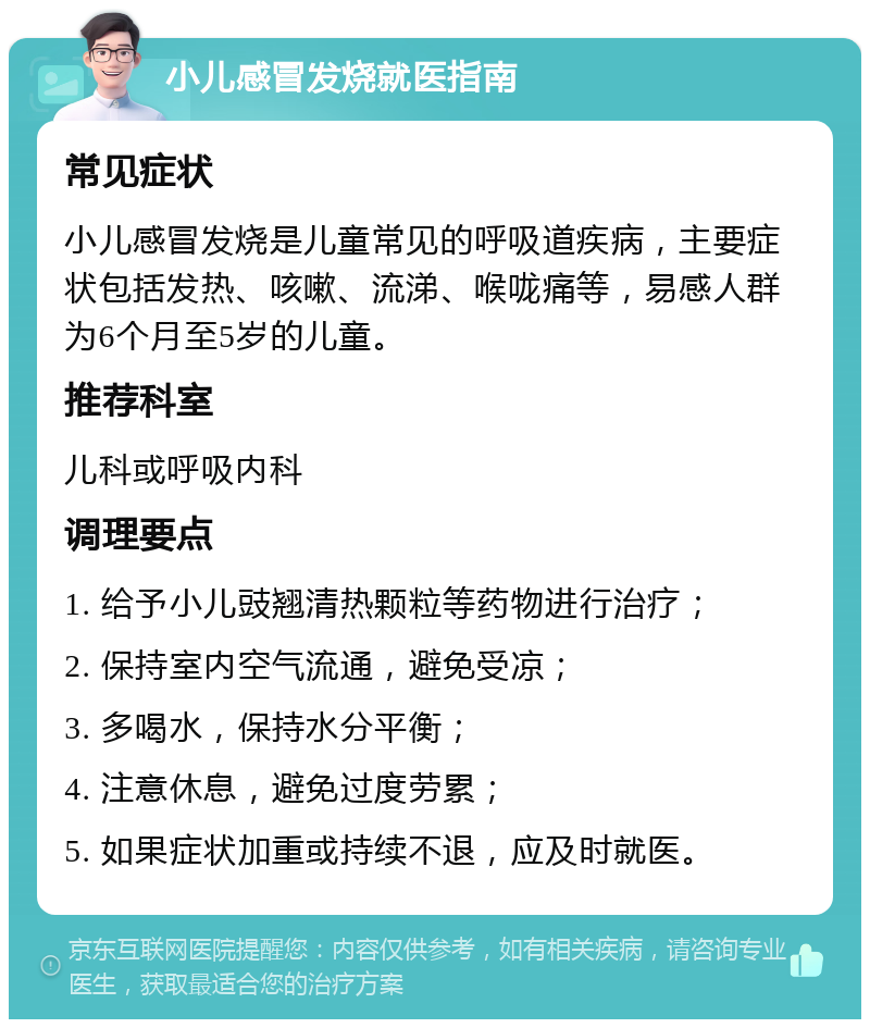 小儿感冒发烧就医指南 常见症状 小儿感冒发烧是儿童常见的呼吸道疾病，主要症状包括发热、咳嗽、流涕、喉咙痛等，易感人群为6个月至5岁的儿童。 推荐科室 儿科或呼吸内科 调理要点 1. 给予小儿豉翘清热颗粒等药物进行治疗； 2. 保持室内空气流通，避免受凉； 3. 多喝水，保持水分平衡； 4. 注意休息，避免过度劳累； 5. 如果症状加重或持续不退，应及时就医。