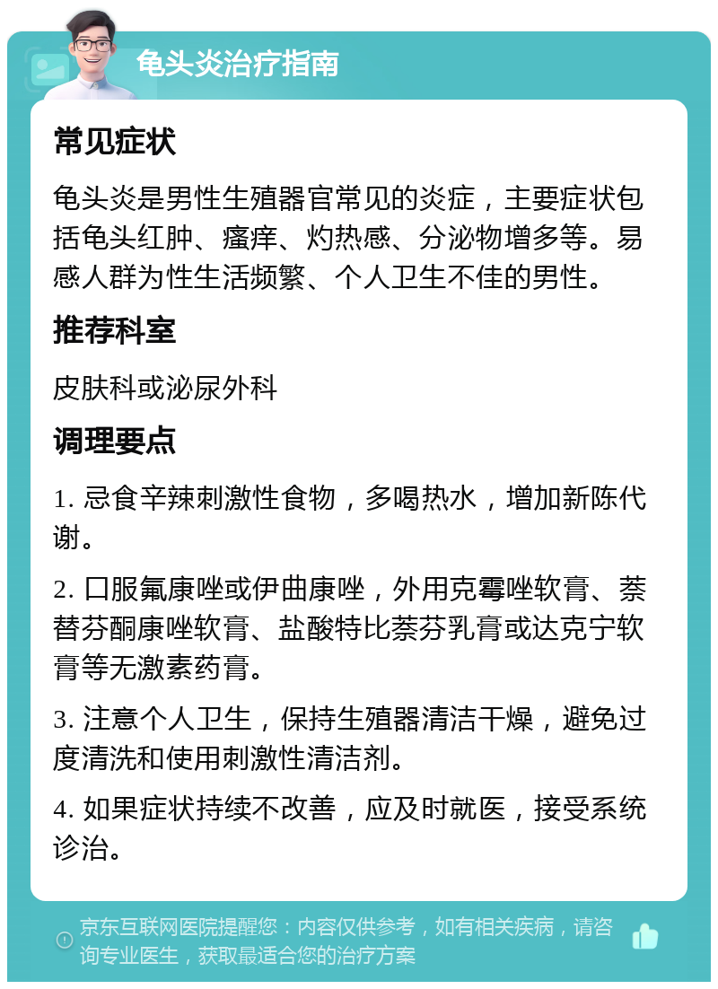 龟头炎治疗指南 常见症状 龟头炎是男性生殖器官常见的炎症，主要症状包括龟头红肿、瘙痒、灼热感、分泌物增多等。易感人群为性生活频繁、个人卫生不佳的男性。 推荐科室 皮肤科或泌尿外科 调理要点 1. 忌食辛辣刺激性食物，多喝热水，增加新陈代谢。 2. 口服氟康唑或伊曲康唑，外用克霉唑软膏、萘替芬酮康唑软膏、盐酸特比萘芬乳膏或达克宁软膏等无激素药膏。 3. 注意个人卫生，保持生殖器清洁干燥，避免过度清洗和使用刺激性清洁剂。 4. 如果症状持续不改善，应及时就医，接受系统诊治。