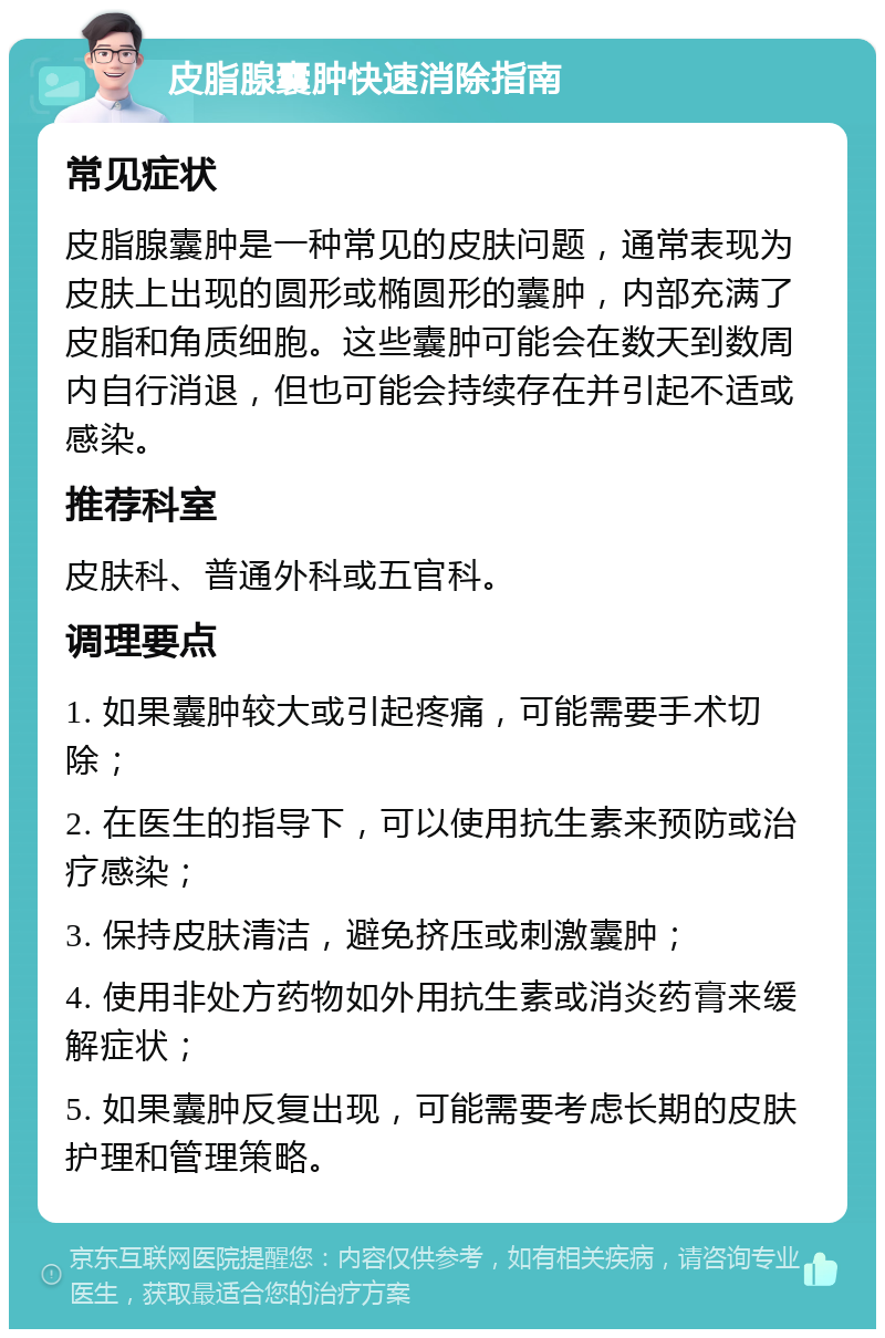 皮脂腺囊肿快速消除指南 常见症状 皮脂腺囊肿是一种常见的皮肤问题，通常表现为皮肤上出现的圆形或椭圆形的囊肿，内部充满了皮脂和角质细胞。这些囊肿可能会在数天到数周内自行消退，但也可能会持续存在并引起不适或感染。 推荐科室 皮肤科、普通外科或五官科。 调理要点 1. 如果囊肿较大或引起疼痛，可能需要手术切除； 2. 在医生的指导下，可以使用抗生素来预防或治疗感染； 3. 保持皮肤清洁，避免挤压或刺激囊肿； 4. 使用非处方药物如外用抗生素或消炎药膏来缓解症状； 5. 如果囊肿反复出现，可能需要考虑长期的皮肤护理和管理策略。