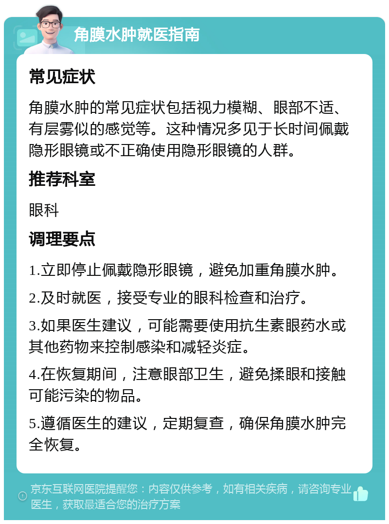 角膜水肿就医指南 常见症状 角膜水肿的常见症状包括视力模糊、眼部不适、有层雾似的感觉等。这种情况多见于长时间佩戴隐形眼镜或不正确使用隐形眼镜的人群。 推荐科室 眼科 调理要点 1.立即停止佩戴隐形眼镜，避免加重角膜水肿。 2.及时就医，接受专业的眼科检查和治疗。 3.如果医生建议，可能需要使用抗生素眼药水或其他药物来控制感染和减轻炎症。 4.在恢复期间，注意眼部卫生，避免揉眼和接触可能污染的物品。 5.遵循医生的建议，定期复查，确保角膜水肿完全恢复。