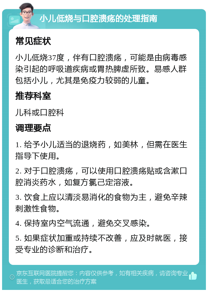 小儿低烧与口腔溃疡的处理指南 常见症状 小儿低烧37度，伴有口腔溃疡，可能是由病毒感染引起的呼吸道疾病或胃热脾虚所致。易感人群包括小儿，尤其是免疫力较弱的儿童。 推荐科室 儿科或口腔科 调理要点 1. 给予小儿适当的退烧药，如美林，但需在医生指导下使用。 2. 对于口腔溃疡，可以使用口腔溃疡贴或含漱口腔消炎药水，如复方氯己定溶液。 3. 饮食上应以清淡易消化的食物为主，避免辛辣刺激性食物。 4. 保持室内空气流通，避免交叉感染。 5. 如果症状加重或持续不改善，应及时就医，接受专业的诊断和治疗。