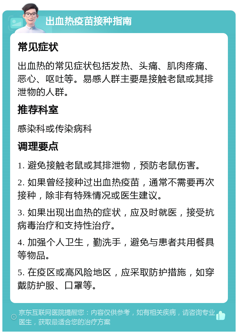 出血热疫苗接种指南 常见症状 出血热的常见症状包括发热、头痛、肌肉疼痛、恶心、呕吐等。易感人群主要是接触老鼠或其排泄物的人群。 推荐科室 感染科或传染病科 调理要点 1. 避免接触老鼠或其排泄物，预防老鼠伤害。 2. 如果曾经接种过出血热疫苗，通常不需要再次接种，除非有特殊情况或医生建议。 3. 如果出现出血热的症状，应及时就医，接受抗病毒治疗和支持性治疗。 4. 加强个人卫生，勤洗手，避免与患者共用餐具等物品。 5. 在疫区或高风险地区，应采取防护措施，如穿戴防护服、口罩等。