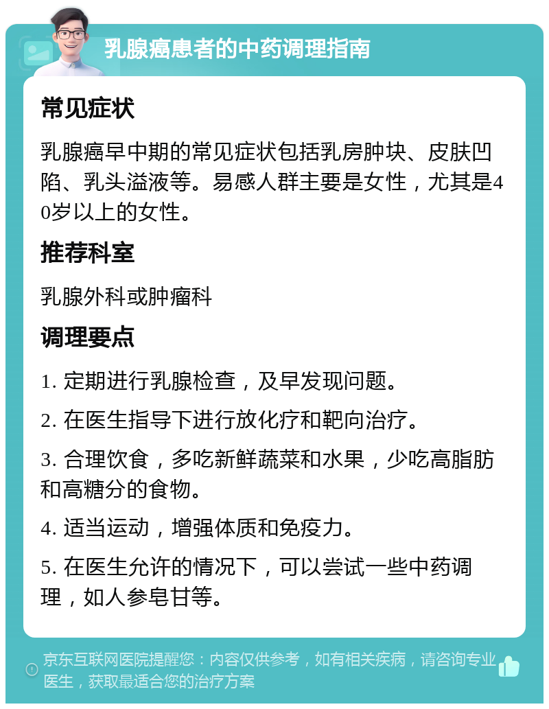 乳腺癌患者的中药调理指南 常见症状 乳腺癌早中期的常见症状包括乳房肿块、皮肤凹陷、乳头溢液等。易感人群主要是女性，尤其是40岁以上的女性。 推荐科室 乳腺外科或肿瘤科 调理要点 1. 定期进行乳腺检查，及早发现问题。 2. 在医生指导下进行放化疗和靶向治疗。 3. 合理饮食，多吃新鲜蔬菜和水果，少吃高脂肪和高糖分的食物。 4. 适当运动，增强体质和免疫力。 5. 在医生允许的情况下，可以尝试一些中药调理，如人参皂甘等。