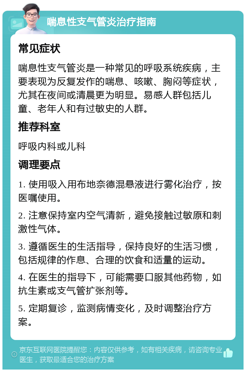 喘息性支气管炎治疗指南 常见症状 喘息性支气管炎是一种常见的呼吸系统疾病，主要表现为反复发作的喘息、咳嗽、胸闷等症状，尤其在夜间或清晨更为明显。易感人群包括儿童、老年人和有过敏史的人群。 推荐科室 呼吸内科或儿科 调理要点 1. 使用吸入用布地奈德混悬液进行雾化治疗，按医嘱使用。 2. 注意保持室内空气清新，避免接触过敏原和刺激性气体。 3. 遵循医生的生活指导，保持良好的生活习惯，包括规律的作息、合理的饮食和适量的运动。 4. 在医生的指导下，可能需要口服其他药物，如抗生素或支气管扩张剂等。 5. 定期复诊，监测病情变化，及时调整治疗方案。