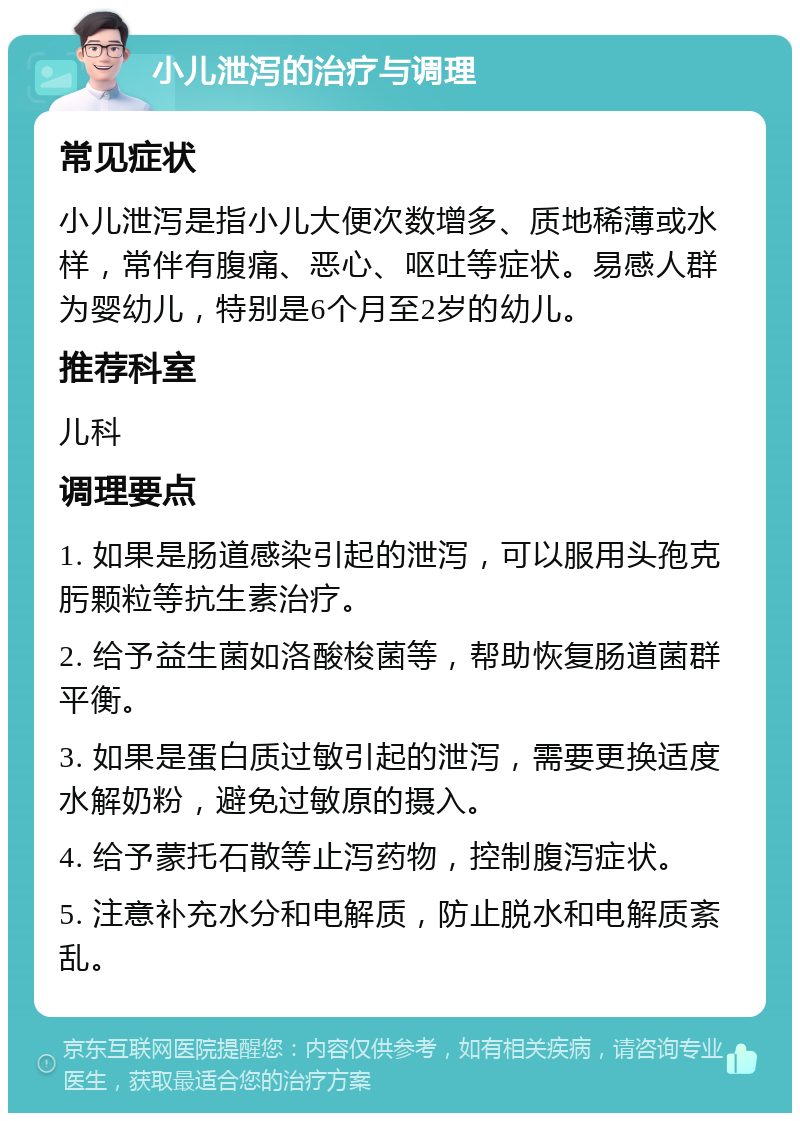 小儿泄泻的治疗与调理 常见症状 小儿泄泻是指小儿大便次数增多、质地稀薄或水样，常伴有腹痛、恶心、呕吐等症状。易感人群为婴幼儿，特别是6个月至2岁的幼儿。 推荐科室 儿科 调理要点 1. 如果是肠道感染引起的泄泻，可以服用头孢克肟颗粒等抗生素治疗。 2. 给予益生菌如洛酸梭菌等，帮助恢复肠道菌群平衡。 3. 如果是蛋白质过敏引起的泄泻，需要更换适度水解奶粉，避免过敏原的摄入。 4. 给予蒙托石散等止泻药物，控制腹泻症状。 5. 注意补充水分和电解质，防止脱水和电解质紊乱。