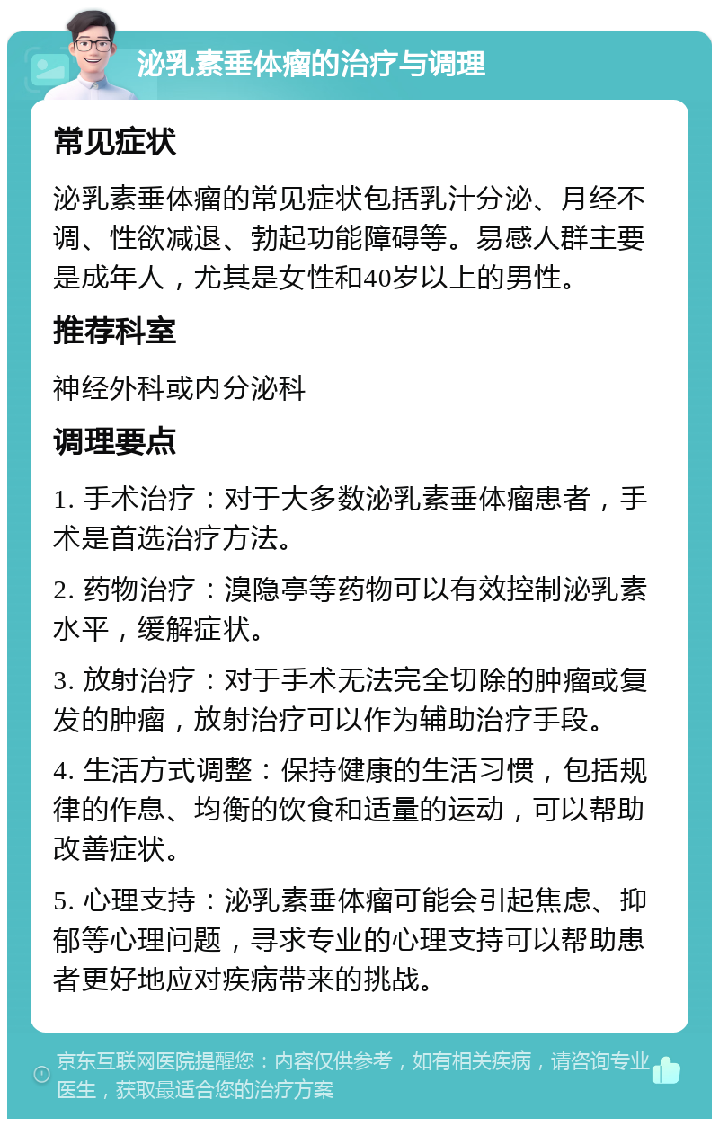 泌乳素垂体瘤的治疗与调理 常见症状 泌乳素垂体瘤的常见症状包括乳汁分泌、月经不调、性欲减退、勃起功能障碍等。易感人群主要是成年人，尤其是女性和40岁以上的男性。 推荐科室 神经外科或内分泌科 调理要点 1. 手术治疗：对于大多数泌乳素垂体瘤患者，手术是首选治疗方法。 2. 药物治疗：溴隐亭等药物可以有效控制泌乳素水平，缓解症状。 3. 放射治疗：对于手术无法完全切除的肿瘤或复发的肿瘤，放射治疗可以作为辅助治疗手段。 4. 生活方式调整：保持健康的生活习惯，包括规律的作息、均衡的饮食和适量的运动，可以帮助改善症状。 5. 心理支持：泌乳素垂体瘤可能会引起焦虑、抑郁等心理问题，寻求专业的心理支持可以帮助患者更好地应对疾病带来的挑战。