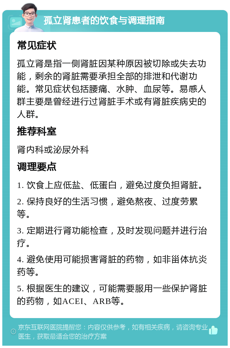 孤立肾患者的饮食与调理指南 常见症状 孤立肾是指一侧肾脏因某种原因被切除或失去功能，剩余的肾脏需要承担全部的排泄和代谢功能。常见症状包括腰痛、水肿、血尿等。易感人群主要是曾经进行过肾脏手术或有肾脏疾病史的人群。 推荐科室 肾内科或泌尿外科 调理要点 1. 饮食上应低盐、低蛋白，避免过度负担肾脏。 2. 保持良好的生活习惯，避免熬夜、过度劳累等。 3. 定期进行肾功能检查，及时发现问题并进行治疗。 4. 避免使用可能损害肾脏的药物，如非甾体抗炎药等。 5. 根据医生的建议，可能需要服用一些保护肾脏的药物，如ACEI、ARB等。