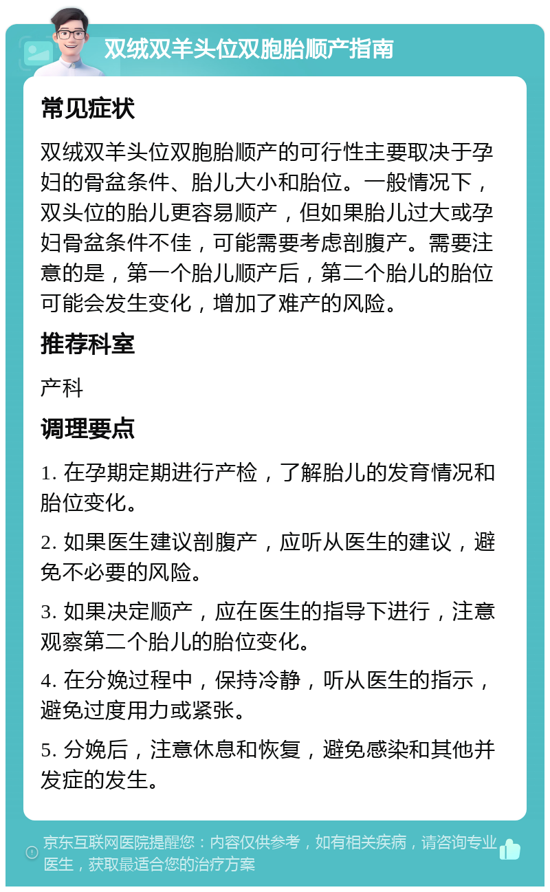 双绒双羊头位双胞胎顺产指南 常见症状 双绒双羊头位双胞胎顺产的可行性主要取决于孕妇的骨盆条件、胎儿大小和胎位。一般情况下，双头位的胎儿更容易顺产，但如果胎儿过大或孕妇骨盆条件不佳，可能需要考虑剖腹产。需要注意的是，第一个胎儿顺产后，第二个胎儿的胎位可能会发生变化，增加了难产的风险。 推荐科室 产科 调理要点 1. 在孕期定期进行产检，了解胎儿的发育情况和胎位变化。 2. 如果医生建议剖腹产，应听从医生的建议，避免不必要的风险。 3. 如果决定顺产，应在医生的指导下进行，注意观察第二个胎儿的胎位变化。 4. 在分娩过程中，保持冷静，听从医生的指示，避免过度用力或紧张。 5. 分娩后，注意休息和恢复，避免感染和其他并发症的发生。