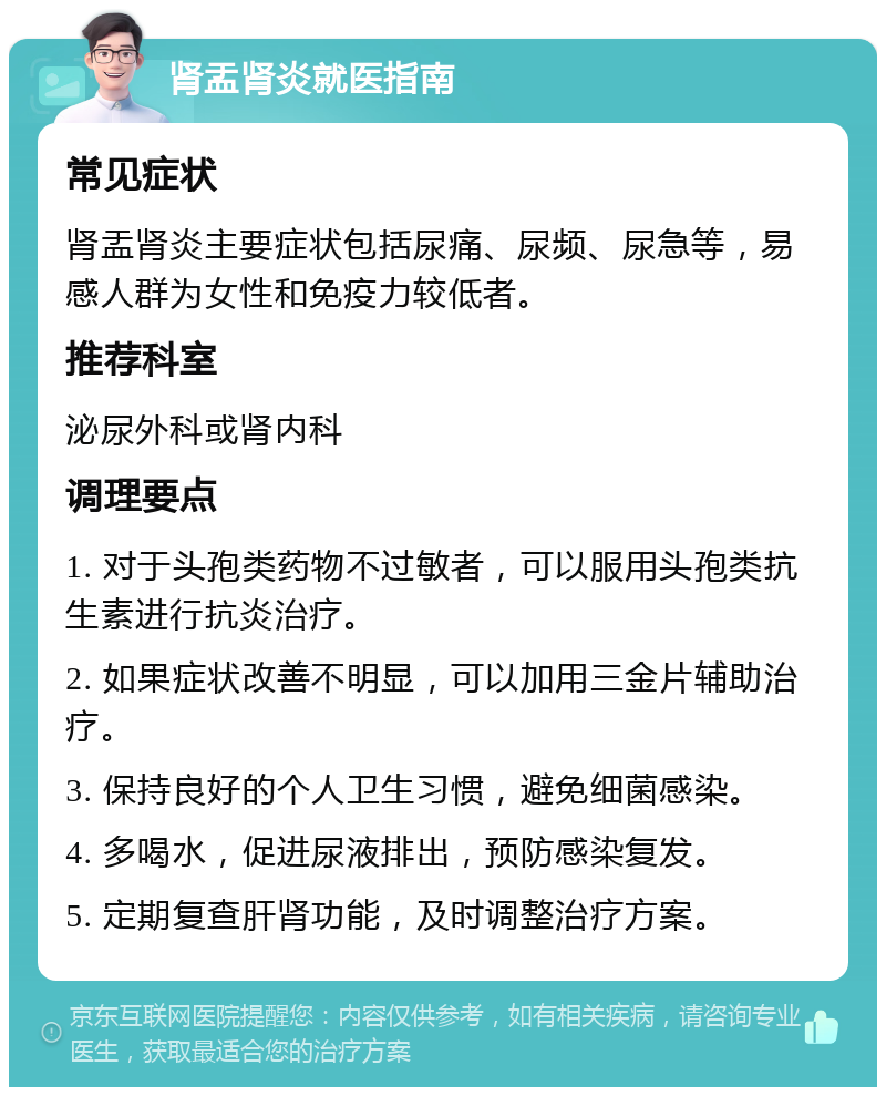 肾盂肾炎就医指南 常见症状 肾盂肾炎主要症状包括尿痛、尿频、尿急等，易感人群为女性和免疫力较低者。 推荐科室 泌尿外科或肾内科 调理要点 1. 对于头孢类药物不过敏者，可以服用头孢类抗生素进行抗炎治疗。 2. 如果症状改善不明显，可以加用三金片辅助治疗。 3. 保持良好的个人卫生习惯，避免细菌感染。 4. 多喝水，促进尿液排出，预防感染复发。 5. 定期复查肝肾功能，及时调整治疗方案。