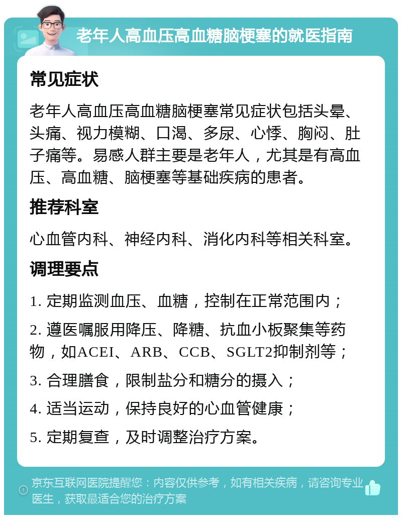 老年人高血压高血糖脑梗塞的就医指南 常见症状 老年人高血压高血糖脑梗塞常见症状包括头晕、头痛、视力模糊、口渴、多尿、心悸、胸闷、肚子痛等。易感人群主要是老年人，尤其是有高血压、高血糖、脑梗塞等基础疾病的患者。 推荐科室 心血管内科、神经内科、消化内科等相关科室。 调理要点 1. 定期监测血压、血糖，控制在正常范围内； 2. 遵医嘱服用降压、降糖、抗血小板聚集等药物，如ACEI、ARB、CCB、SGLT2抑制剂等； 3. 合理膳食，限制盐分和糖分的摄入； 4. 适当运动，保持良好的心血管健康； 5. 定期复查，及时调整治疗方案。