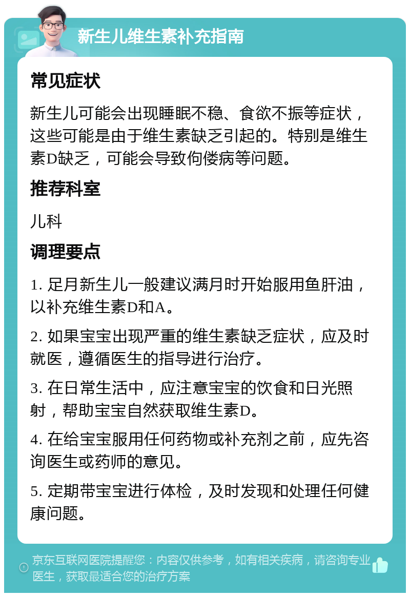 新生儿维生素补充指南 常见症状 新生儿可能会出现睡眠不稳、食欲不振等症状，这些可能是由于维生素缺乏引起的。特别是维生素D缺乏，可能会导致佝偻病等问题。 推荐科室 儿科 调理要点 1. 足月新生儿一般建议满月时开始服用鱼肝油，以补充维生素D和A。 2. 如果宝宝出现严重的维生素缺乏症状，应及时就医，遵循医生的指导进行治疗。 3. 在日常生活中，应注意宝宝的饮食和日光照射，帮助宝宝自然获取维生素D。 4. 在给宝宝服用任何药物或补充剂之前，应先咨询医生或药师的意见。 5. 定期带宝宝进行体检，及时发现和处理任何健康问题。