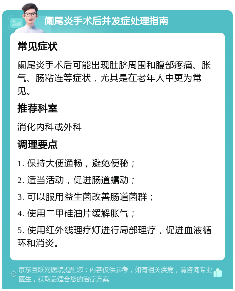 阑尾炎手术后并发症处理指南 常见症状 阑尾炎手术后可能出现肚脐周围和腹部疼痛、胀气、肠粘连等症状，尤其是在老年人中更为常见。 推荐科室 消化内科或外科 调理要点 1. 保持大便通畅，避免便秘； 2. 适当活动，促进肠道蠕动； 3. 可以服用益生菌改善肠道菌群； 4. 使用二甲硅油片缓解胀气； 5. 使用红外线理疗灯进行局部理疗，促进血液循环和消炎。