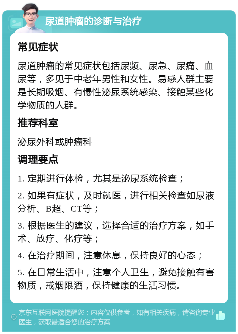 尿道肿瘤的诊断与治疗 常见症状 尿道肿瘤的常见症状包括尿频、尿急、尿痛、血尿等，多见于中老年男性和女性。易感人群主要是长期吸烟、有慢性泌尿系统感染、接触某些化学物质的人群。 推荐科室 泌尿外科或肿瘤科 调理要点 1. 定期进行体检，尤其是泌尿系统检查； 2. 如果有症状，及时就医，进行相关检查如尿液分析、B超、CT等； 3. 根据医生的建议，选择合适的治疗方案，如手术、放疗、化疗等； 4. 在治疗期间，注意休息，保持良好的心态； 5. 在日常生活中，注意个人卫生，避免接触有害物质，戒烟限酒，保持健康的生活习惯。