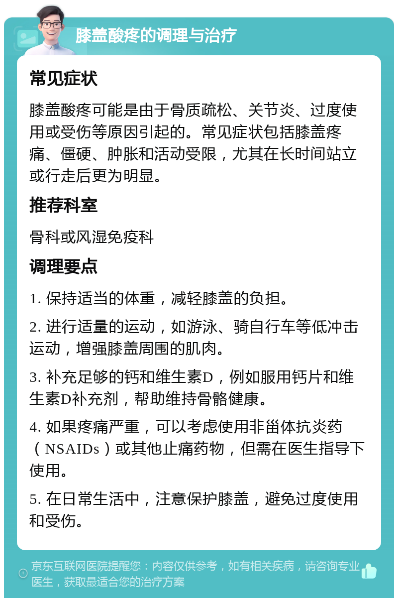 膝盖酸疼的调理与治疗 常见症状 膝盖酸疼可能是由于骨质疏松、关节炎、过度使用或受伤等原因引起的。常见症状包括膝盖疼痛、僵硬、肿胀和活动受限，尤其在长时间站立或行走后更为明显。 推荐科室 骨科或风湿免疫科 调理要点 1. 保持适当的体重，减轻膝盖的负担。 2. 进行适量的运动，如游泳、骑自行车等低冲击运动，增强膝盖周围的肌肉。 3. 补充足够的钙和维生素D，例如服用钙片和维生素D补充剂，帮助维持骨骼健康。 4. 如果疼痛严重，可以考虑使用非甾体抗炎药（NSAIDs）或其他止痛药物，但需在医生指导下使用。 5. 在日常生活中，注意保护膝盖，避免过度使用和受伤。