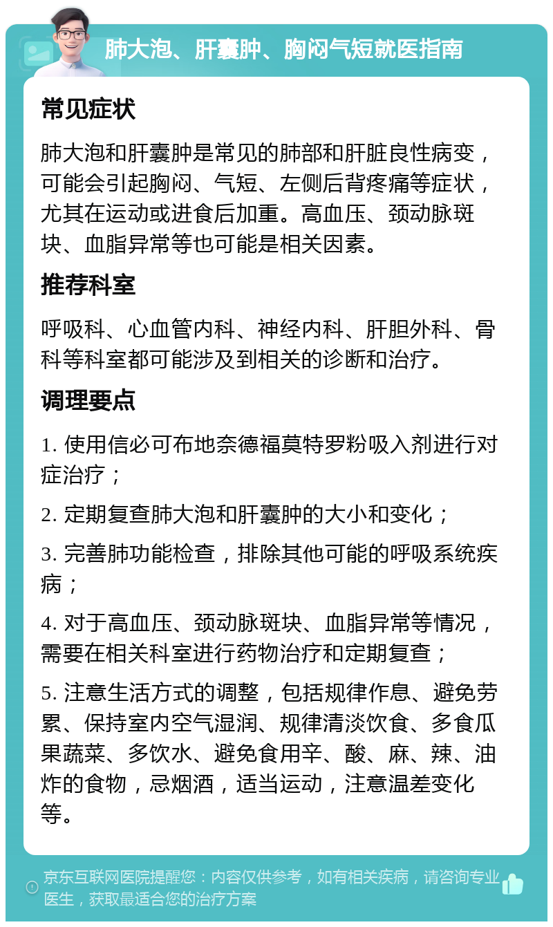 肺大泡、肝囊肿、胸闷气短就医指南 常见症状 肺大泡和肝囊肿是常见的肺部和肝脏良性病变，可能会引起胸闷、气短、左侧后背疼痛等症状，尤其在运动或进食后加重。高血压、颈动脉斑块、血脂异常等也可能是相关因素。 推荐科室 呼吸科、心血管内科、神经内科、肝胆外科、骨科等科室都可能涉及到相关的诊断和治疗。 调理要点 1. 使用信必可布地奈德福莫特罗粉吸入剂进行对症治疗； 2. 定期复查肺大泡和肝囊肿的大小和变化； 3. 完善肺功能检查，排除其他可能的呼吸系统疾病； 4. 对于高血压、颈动脉斑块、血脂异常等情况，需要在相关科室进行药物治疗和定期复查； 5. 注意生活方式的调整，包括规律作息、避免劳累、保持室内空气湿润、规律清淡饮食、多食瓜果蔬菜、多饮水、避免食用辛、酸、麻、辣、油炸的食物，忌烟酒，适当运动，注意温差变化等。