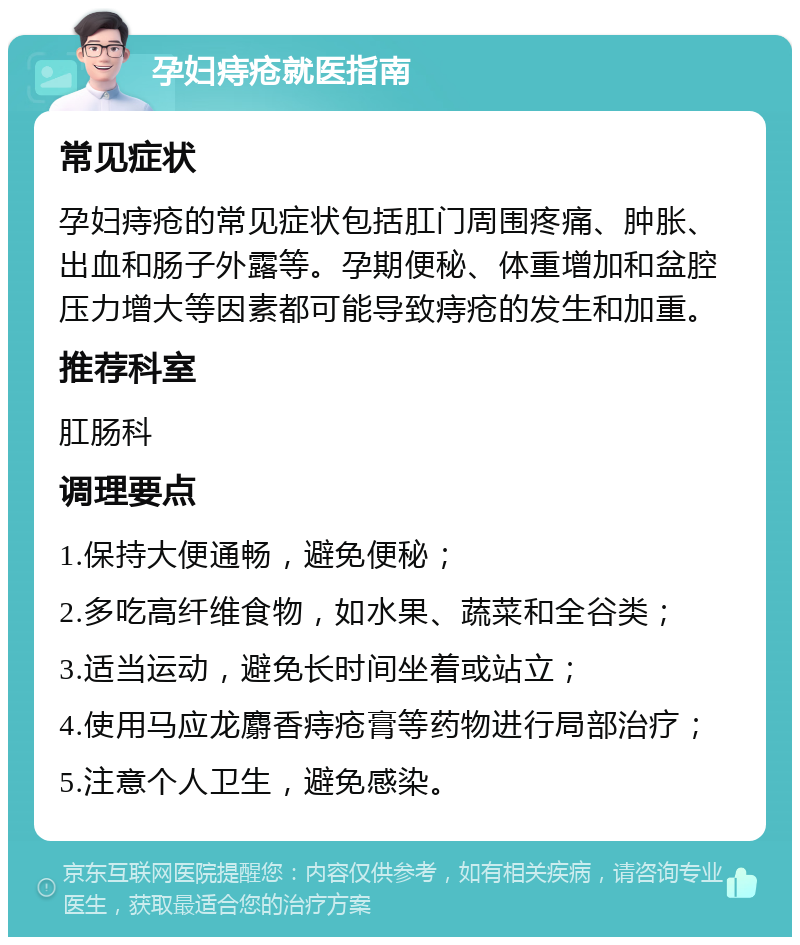 孕妇痔疮就医指南 常见症状 孕妇痔疮的常见症状包括肛门周围疼痛、肿胀、出血和肠子外露等。孕期便秘、体重增加和盆腔压力增大等因素都可能导致痔疮的发生和加重。 推荐科室 肛肠科 调理要点 1.保持大便通畅，避免便秘； 2.多吃高纤维食物，如水果、蔬菜和全谷类； 3.适当运动，避免长时间坐着或站立； 4.使用马应龙麝香痔疮膏等药物进行局部治疗； 5.注意个人卫生，避免感染。