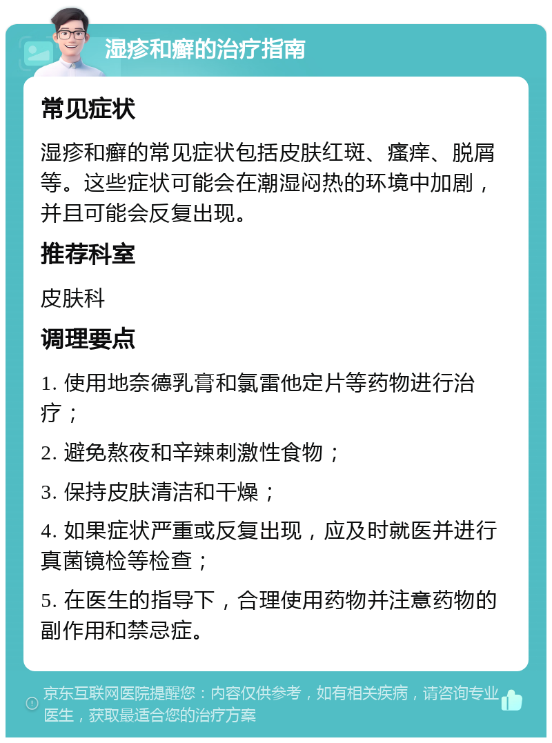 湿疹和癣的治疗指南 常见症状 湿疹和癣的常见症状包括皮肤红斑、瘙痒、脱屑等。这些症状可能会在潮湿闷热的环境中加剧，并且可能会反复出现。 推荐科室 皮肤科 调理要点 1. 使用地奈德乳膏和氯雷他定片等药物进行治疗； 2. 避免熬夜和辛辣刺激性食物； 3. 保持皮肤清洁和干燥； 4. 如果症状严重或反复出现，应及时就医并进行真菌镜检等检查； 5. 在医生的指导下，合理使用药物并注意药物的副作用和禁忌症。