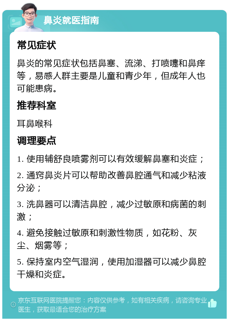 鼻炎就医指南 常见症状 鼻炎的常见症状包括鼻塞、流涕、打喷嚏和鼻痒等，易感人群主要是儿童和青少年，但成年人也可能患病。 推荐科室 耳鼻喉科 调理要点 1. 使用辅舒良喷雾剂可以有效缓解鼻塞和炎症； 2. 通窍鼻炎片可以帮助改善鼻腔通气和减少粘液分泌； 3. 洗鼻器可以清洁鼻腔，减少过敏原和病菌的刺激； 4. 避免接触过敏原和刺激性物质，如花粉、灰尘、烟雾等； 5. 保持室内空气湿润，使用加湿器可以减少鼻腔干燥和炎症。