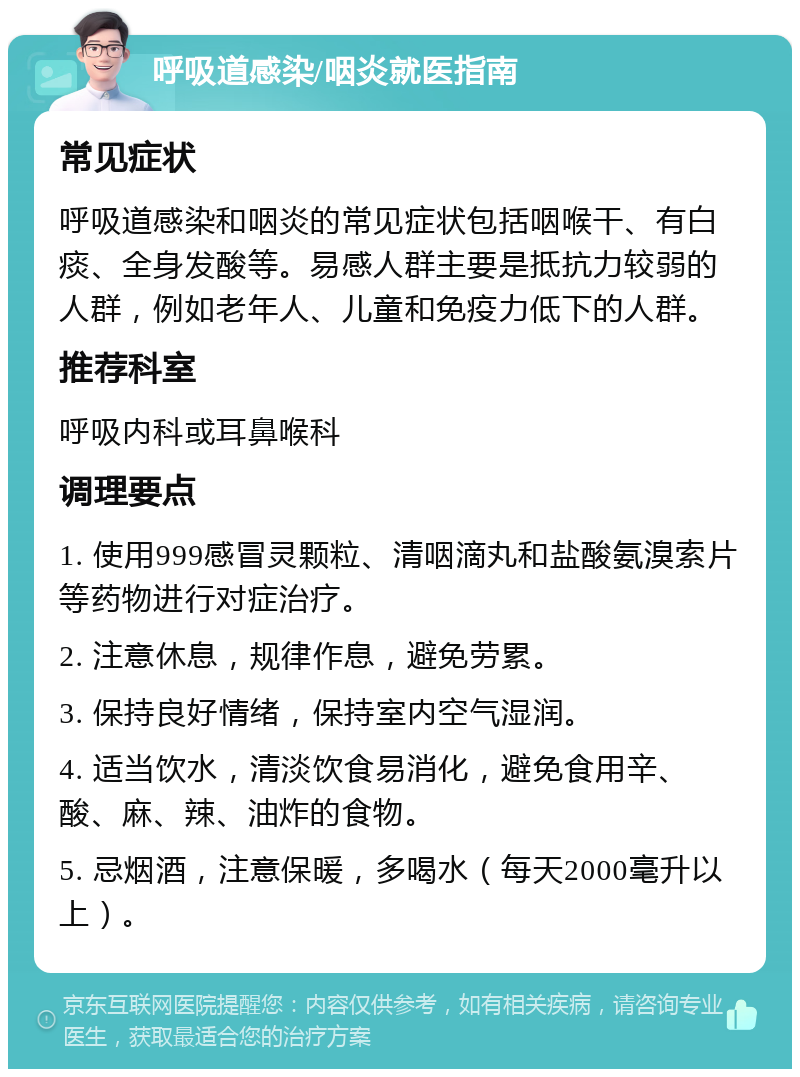 呼吸道感染/咽炎就医指南 常见症状 呼吸道感染和咽炎的常见症状包括咽喉干、有白痰、全身发酸等。易感人群主要是抵抗力较弱的人群，例如老年人、儿童和免疫力低下的人群。 推荐科室 呼吸内科或耳鼻喉科 调理要点 1. 使用999感冒灵颗粒、清咽滴丸和盐酸氨溴索片等药物进行对症治疗。 2. 注意休息，规律作息，避免劳累。 3. 保持良好情绪，保持室内空气湿润。 4. 适当饮水，清淡饮食易消化，避免食用辛、酸、麻、辣、油炸的食物。 5. 忌烟酒，注意保暖，多喝水（每天2000毫升以上）。