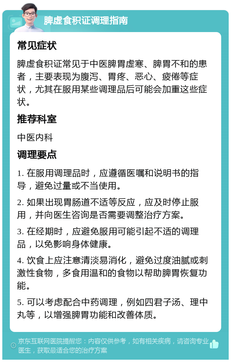 脾虚食积证调理指南 常见症状 脾虚食积证常见于中医脾胃虚寒、脾胃不和的患者，主要表现为腹泻、胃疼、恶心、疲倦等症状，尤其在服用某些调理品后可能会加重这些症状。 推荐科室 中医内科 调理要点 1. 在服用调理品时，应遵循医嘱和说明书的指导，避免过量或不当使用。 2. 如果出现胃肠道不适等反应，应及时停止服用，并向医生咨询是否需要调整治疗方案。 3. 在经期时，应避免服用可能引起不适的调理品，以免影响身体健康。 4. 饮食上应注意清淡易消化，避免过度油腻或刺激性食物，多食用温和的食物以帮助脾胃恢复功能。 5. 可以考虑配合中药调理，例如四君子汤、理中丸等，以增强脾胃功能和改善体质。