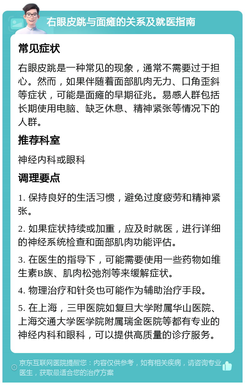 右眼皮跳与面瘫的关系及就医指南 常见症状 右眼皮跳是一种常见的现象，通常不需要过于担心。然而，如果伴随着面部肌肉无力、口角歪斜等症状，可能是面瘫的早期征兆。易感人群包括长期使用电脑、缺乏休息、精神紧张等情况下的人群。 推荐科室 神经内科或眼科 调理要点 1. 保持良好的生活习惯，避免过度疲劳和精神紧张。 2. 如果症状持续或加重，应及时就医，进行详细的神经系统检查和面部肌肉功能评估。 3. 在医生的指导下，可能需要使用一些药物如维生素B族、肌肉松弛剂等来缓解症状。 4. 物理治疗和针灸也可能作为辅助治疗手段。 5. 在上海，三甲医院如复旦大学附属华山医院、上海交通大学医学院附属瑞金医院等都有专业的神经内科和眼科，可以提供高质量的诊疗服务。