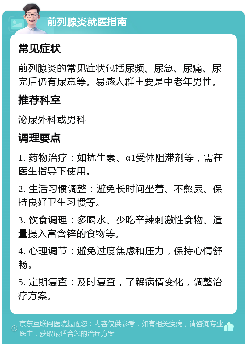 前列腺炎就医指南 常见症状 前列腺炎的常见症状包括尿频、尿急、尿痛、尿完后仍有尿意等。易感人群主要是中老年男性。 推荐科室 泌尿外科或男科 调理要点 1. 药物治疗：如抗生素、α1受体阻滞剂等，需在医生指导下使用。 2. 生活习惯调整：避免长时间坐着、不憋尿、保持良好卫生习惯等。 3. 饮食调理：多喝水、少吃辛辣刺激性食物、适量摄入富含锌的食物等。 4. 心理调节：避免过度焦虑和压力，保持心情舒畅。 5. 定期复查：及时复查，了解病情变化，调整治疗方案。