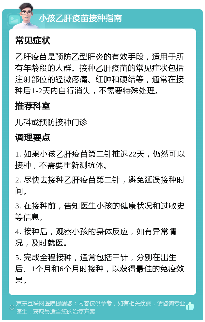 小孩乙肝疫苗接种指南 常见症状 乙肝疫苗是预防乙型肝炎的有效手段，适用于所有年龄段的人群。接种乙肝疫苗的常见症状包括注射部位的轻微疼痛、红肿和硬结等，通常在接种后1-2天内自行消失，不需要特殊处理。 推荐科室 儿科或预防接种门诊 调理要点 1. 如果小孩乙肝疫苗第二针推迟22天，仍然可以接种，不需要重新测抗体。 2. 尽快去接种乙肝疫苗第二针，避免延误接种时间。 3. 在接种前，告知医生小孩的健康状况和过敏史等信息。 4. 接种后，观察小孩的身体反应，如有异常情况，及时就医。 5. 完成全程接种，通常包括三针，分别在出生后、1个月和6个月时接种，以获得最佳的免疫效果。